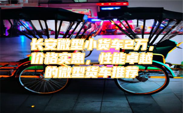 长安微型小货车2万，价格实惠，性能卓越的微型货车推荐