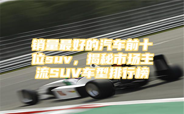 销量最好的汽车前十位suv，揭秘市场主流SUV车型排行榜