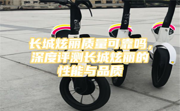 长城炫丽质量可靠吗，深度评测长城炫丽的性能与品质