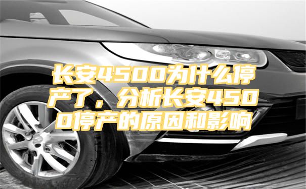 长安4500为什么停产了，分析长安4500停产的原因和影响