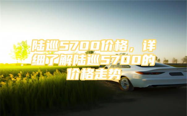 陆巡5700价格，详细了解陆巡5700的价格走势