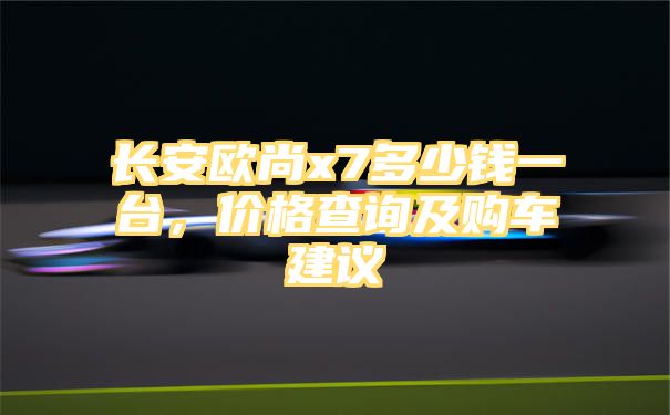 长安欧尚x7多少钱一台，价格查询及购车建议