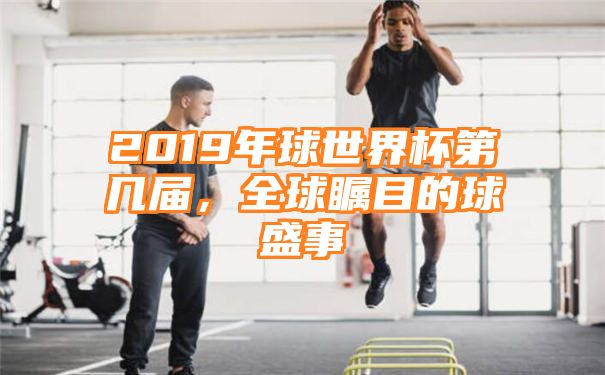 2019年球世界杯第几届，全球瞩目的球盛事