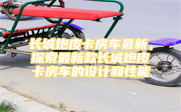 长城炮皮卡房车最新，探索最新款长城炮皮卡房车的设计和性能