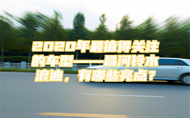 2020年最值得关注的车型——昌河铃木浪迪，有哪些亮点？