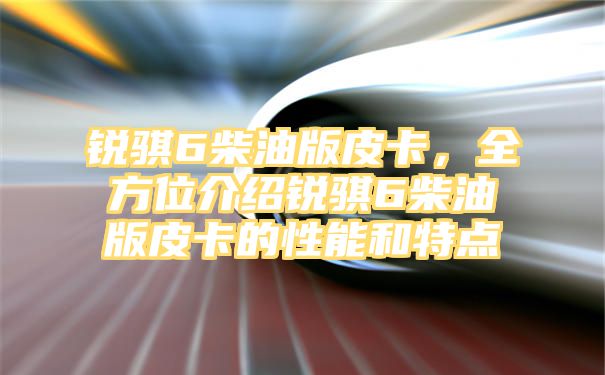 锐骐6柴油版皮卡，全方位介绍锐骐6柴油版皮卡的性能和特点