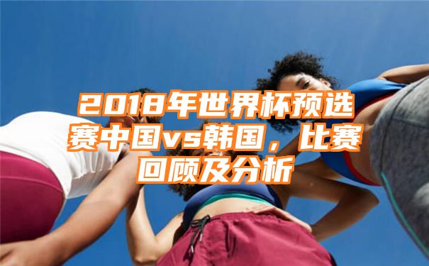 2018年世界杯预选赛中国vs韩国，比赛回顾及分析