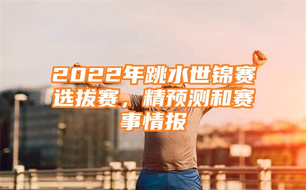 2022年跳水世锦赛选拔赛，精预测和赛事情报