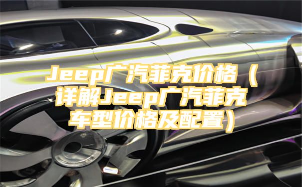 Jeep广汽菲克价格（详解Jeep广汽菲克车型价格及配置）