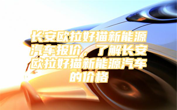 长安欧拉好猫新能源汽车报价，了解长安欧拉好猫新能源汽车的价格