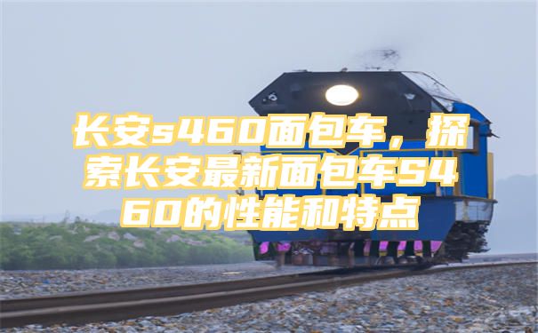 长安s460面包车，探索长安最新面包车S460的性能和特点