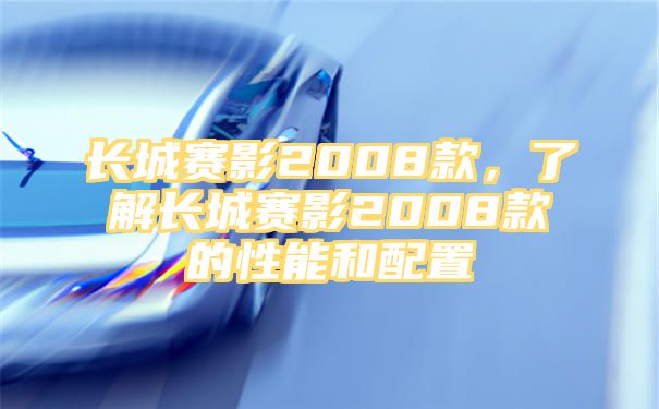 长城赛影2008款，了解长城赛影2008款的性能和配置