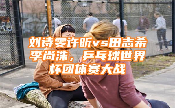 刘诗雯许昕vs田志希李尚洙，乒乓球世界杯团体赛大战