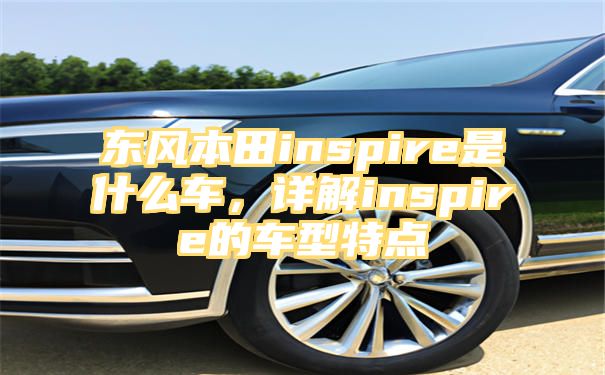 东风本田inspire是什么车，详解inspire的车型特点