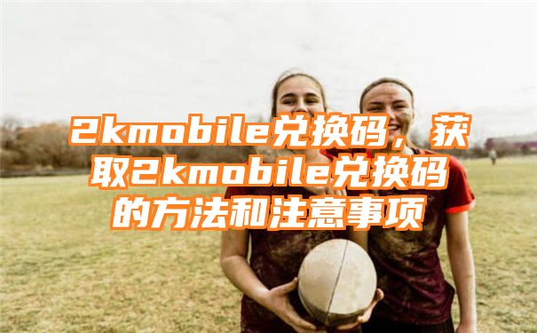 2kmobile兑换码，获取2kmobile兑换码的方法和注意事项