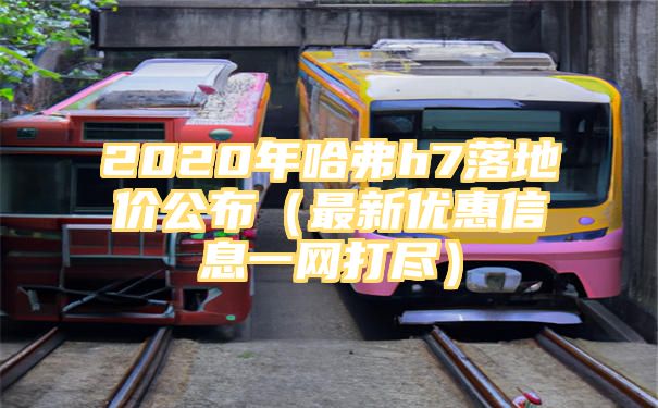 2020年哈弗h7落地价公布（最新优惠信息一网打尽）