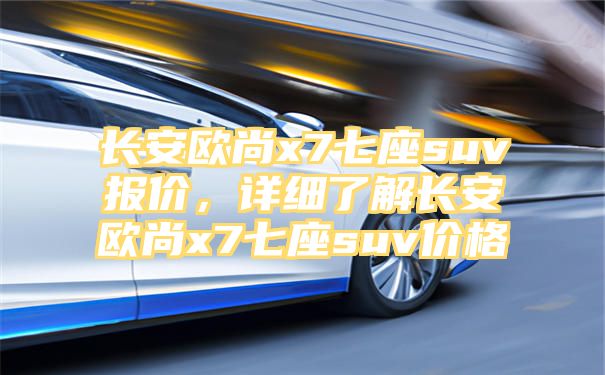 长安欧尚x7七座suv报价，详细了解长安欧尚x7七座suv价格