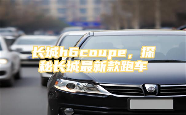 长城h6coupe，探秘长城最新款跑车