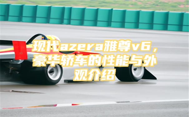 现代azera雅尊v6，豪华轿车的性能与外观介绍