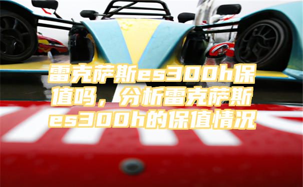 雷克萨斯es300h保值吗，分析雷克萨斯es300h的保值情况