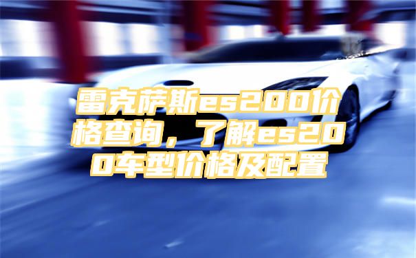 雷克萨斯es200价格查询，了解es200车型价格及配置