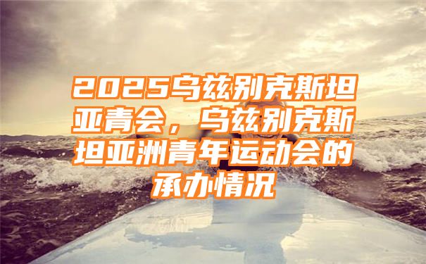 2025乌兹别克斯坦亚青会，乌兹别克斯坦亚洲青年运动会的承办情况