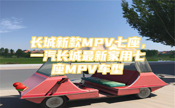 长城新款MPV七座，一汽长城最新家用七座MPV车型