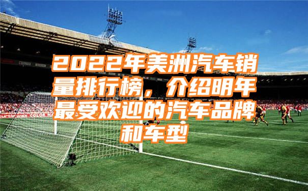 2022年美洲汽车销量排行榜，介绍明年最受欢迎的汽车品牌和车型