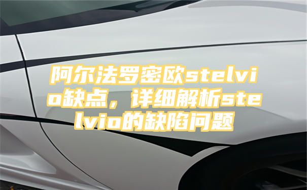 阿尔法罗密欧stelvio缺点，详细解析stelvio的缺陷问题