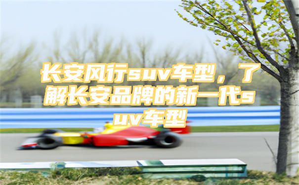 长安风行suv车型，了解长安品牌的新一代suv车型