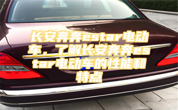 长安奔奔estar电动车，了解长安奔奔estar电动车的性能和特点