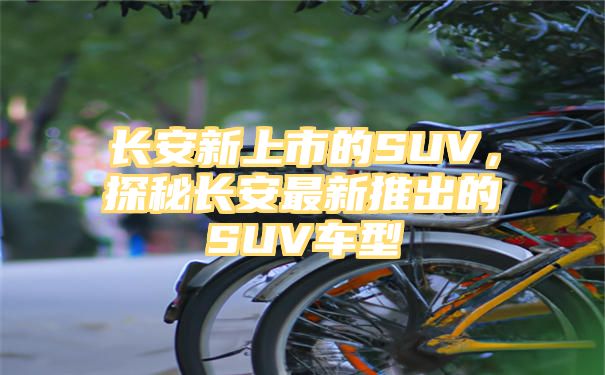 长安新上市的SUV，探秘长安最新推出的SUV车型