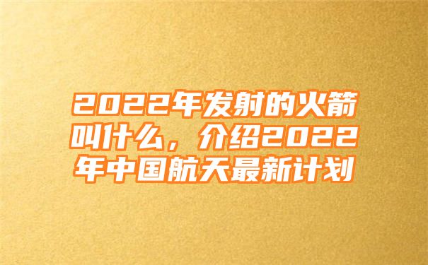 2022年发射的火箭叫什么，介绍2022年中国航天最新计划