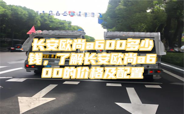 长安欧尚a600多少钱，了解长安欧尚a600的价格及配置