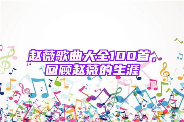 赵薇歌曲大全100首，回顾赵薇的生涯