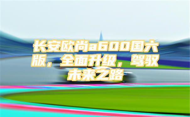 长安欧尚a600国六版，全面升级，驾驭未来之路