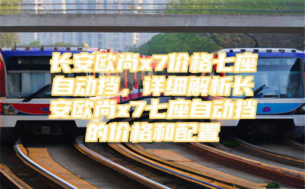 长安欧尚x7价格七座自动挡，详细解析长安欧尚x7七座自动挡的价格和配置