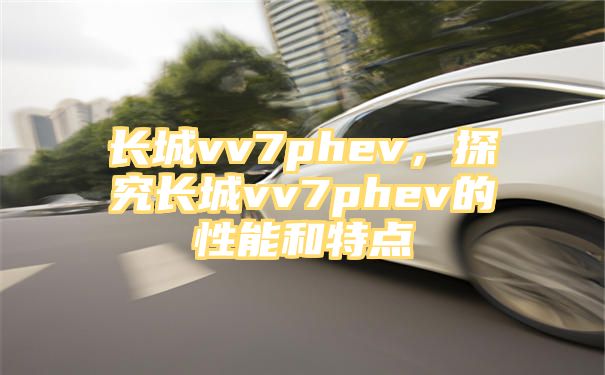 长城vv7phev，探究长城vv7phev的性能和特点