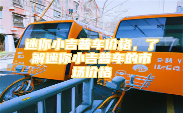 迷你小吉普车价格，了解迷你小吉普车的市场价格