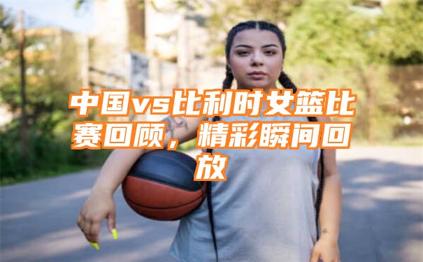 中国vs比利时女篮比赛回顾，精彩瞬间回放