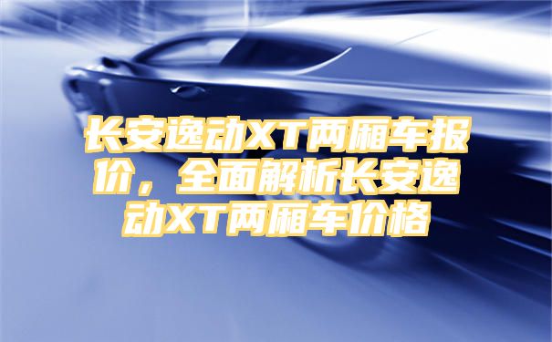 长安逸动XT两厢车报价，全面解析长安逸动XT两厢车价格