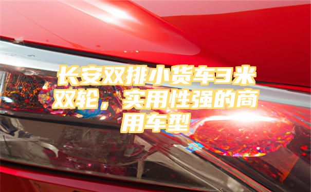 长安双排小货车3米双轮，实用性强的商用车型