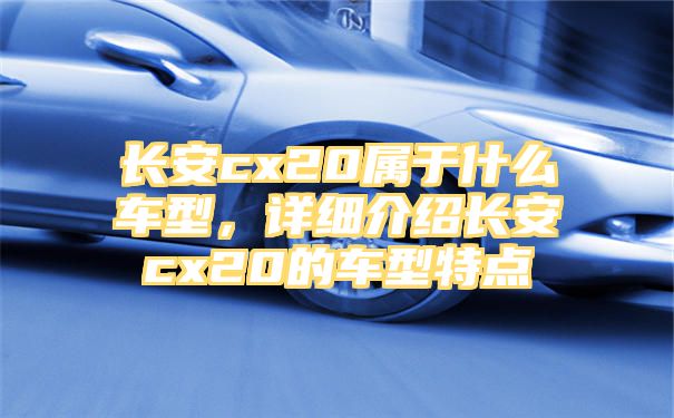 长安cx20属于什么车型，详细介绍长安cx20的车型特点