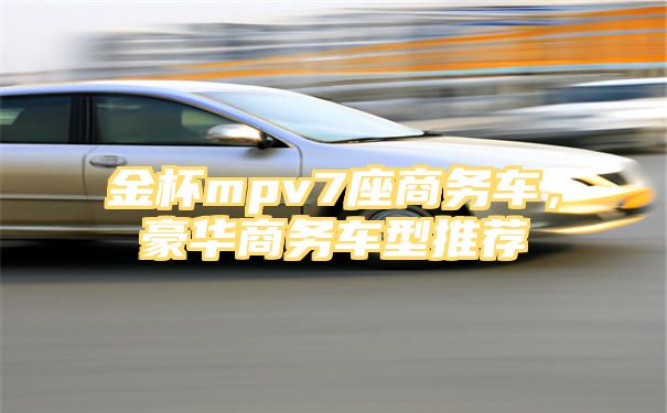 金杯mpv7座商务车，豪华商务车型推荐