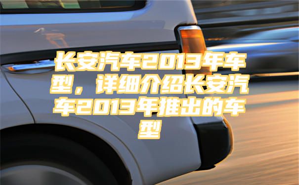 长安汽车2013年车型，详细介绍长安汽车2013年推出的车型