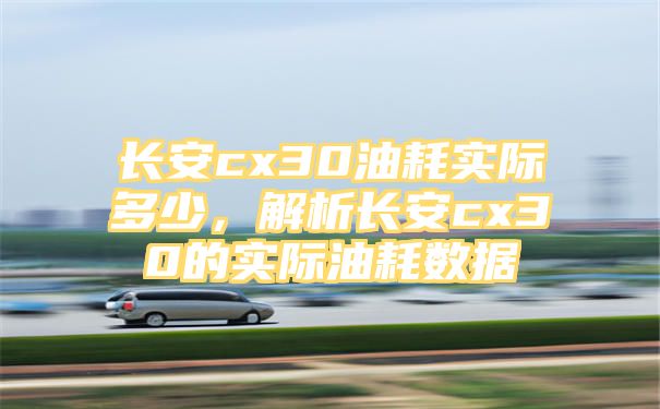 长安cx30油耗实际多少，解析长安cx30的实际油耗数据