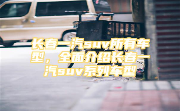 长春一汽suv所有车型，全面介绍长春一汽suv系列车型