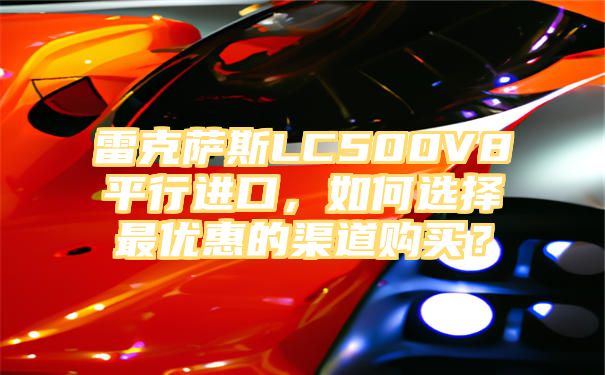 雷克萨斯LC500V8平行进口，如何选择最优惠的渠道购买？