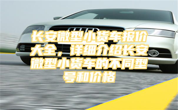 长安微型小货车报价大全，详细介绍长安微型小货车的不同型号和价格