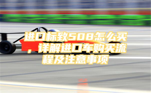 进口标致508怎么买，详解进口车购买流程及注意事项